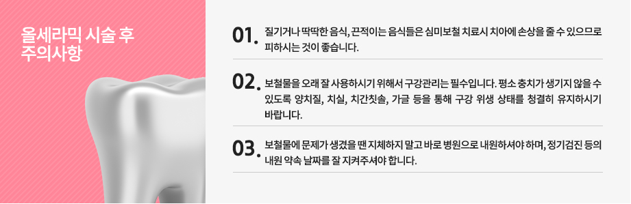 올세라믹 시술 후 주의사항
-질기거나 딱딱한 음식, 끈적이는 음식들은 심미보철 치료시 치아에 손상을 줄 수 있으므로 피하시는 것이 좋습니다.
-보철물을 오래 잘 사용하시기 위해서 구강관리는 필수입니다. 평소 충치가 생기지 않을 수 있도록 양치질, 치실, 치간칫솔, 가글 등을 통해 구강 위생 상태를 청결히 유지하시기 바랍니다.
-보철물에 문제가 생겼을 땐 지체하지 말고 바로 병원으로 내원하셔야 하며, 정기검진 등의 내원 약속 날짜를 잘 지켜주셔야 합니다.

