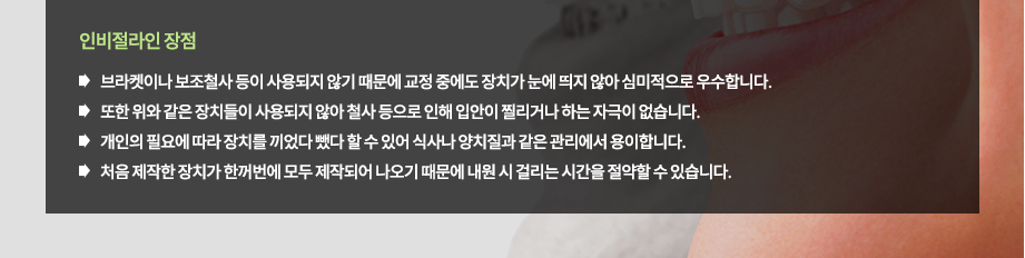 인비절라인 장점
-브라켓이나 보조철사 등이 사용되지 않기 때문에 교정 중에도 장치가 눈에 띄지 않아 심미적으로 우수합니다.
-또한 위와 같은 장치들이 사용되지 않아 철사 등으로 인해 입안이 찔리거나 하는 자극이 없습니다.
-개인의 필요에 따라 장치를 끼었다 뺐다 할 수 있어 식사나 양치질과 같은 관리에서 용이합니다.
-일반적인 투명교정 방법에 비해 적용할 수 있는 범위가 넓어 다양한 부정교합에서 사용이 가능합니다.
-처음 제작한 한꺼번에 장치가 모두 제작되어 나오기 때문에 내원 시 걸리는 시간을 절약할 수 있습니다.

